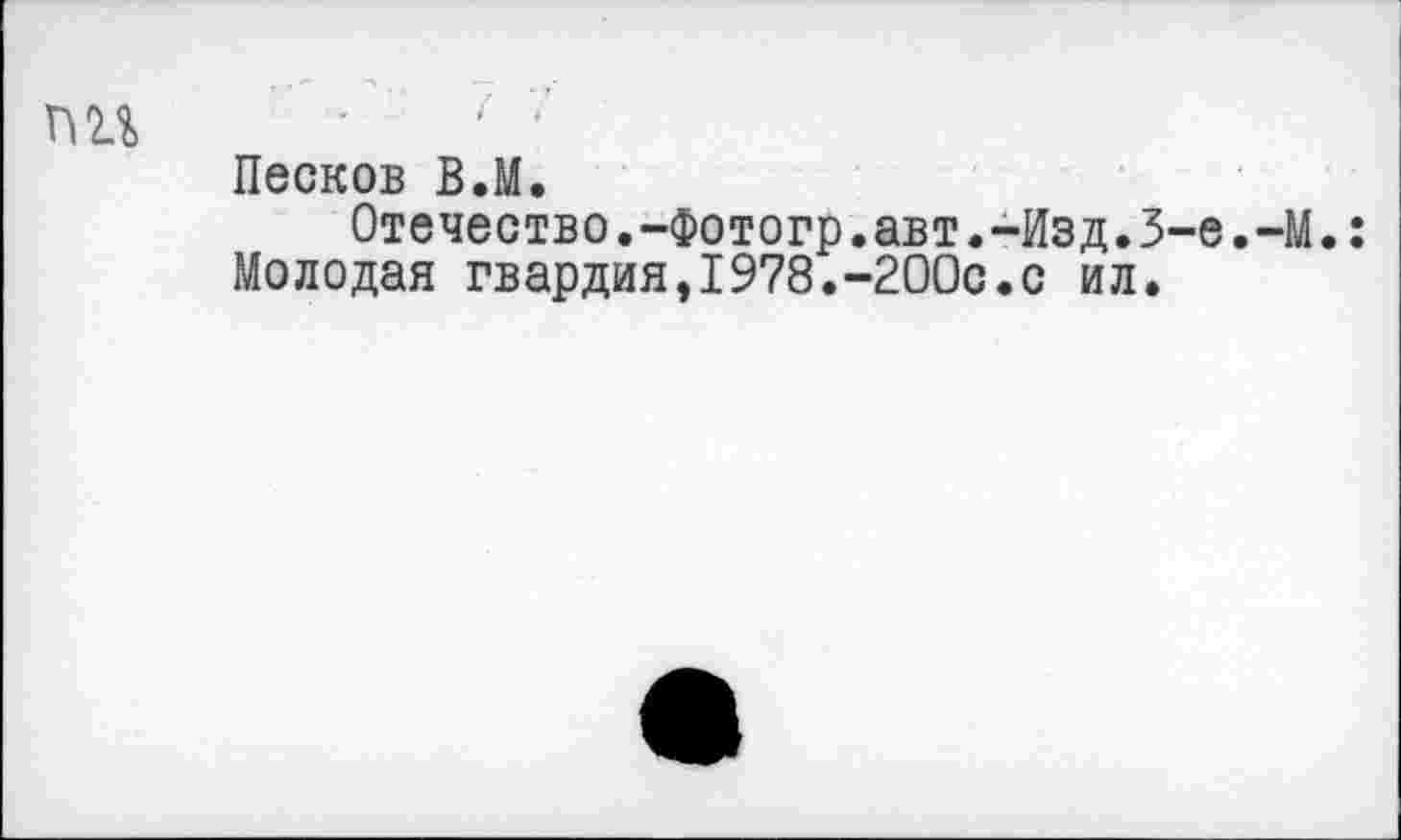 ﻿ПН ■	' -
Песков В.М.
Отечество.-Фотогр.авт.-Изд.3-е.-М.:
Молодая гвардия,1978.-200с.с ил.